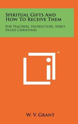 Spiritual Gifts And How To Receive Them: For Teachers, Instructors, Spirit Filled Christians by Grant, W. V.