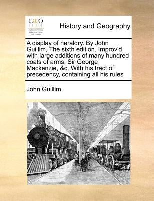 A display of heraldry. By John Guillim, The sixth edition. Improv'd with large additions of many hundred coats of arms, Sir George Mackenzie, &c. With by Guillim, John