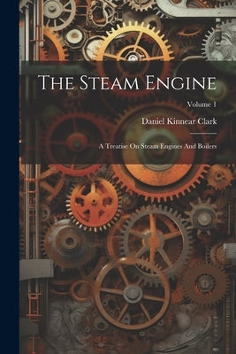 The Steam Engine: A Treatise On Steam Engines And Boilers; Volume 1 by Clark, Daniel Kinnear