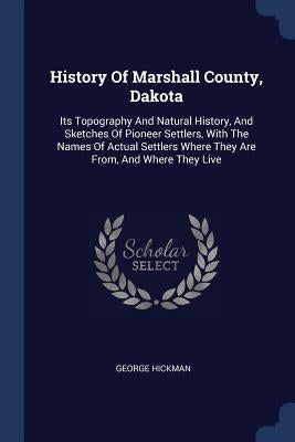 History Of Marshall County, Dakota: Its Topography And Natural History, And Sketches Of Pioneer Settlers, With The Names Of Actual Settlers Where They by Hickman, George