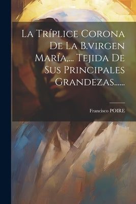 La Tríplice Corona De La B.virgen María, ... Tejida De Sus Principales Grandezas...... by Poire, Francisco