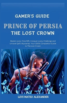 Prince of Persia the Lost Crown: : Master every Time Rift, Conquer every Challenge and Unravel Qaf's Mysteries: Your 100% Completion Guide to The Lost by Alexander, Levi Mateo