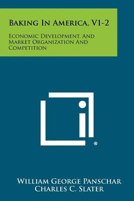 Baking In America, V1-2: Economic Development, And Market Organization And Competition by Panschar, William George