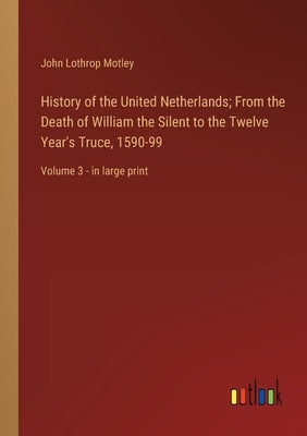 History of the United Netherlands; From the Death of William the Silent to the Twelve Year's Truce, 1590-99: Volume 3 - in large print by Motley, John Lothrop