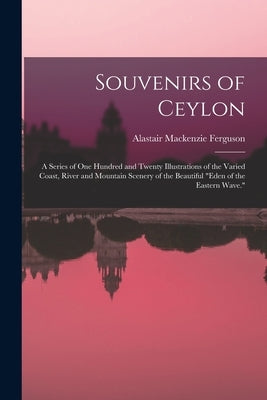 Souvenirs of Ceylon: A Series of One Hundred and Twenty Illustrations of the Varied Coast, River and Mountain Scenery of the Beautiful "Ede by Ferguson, Alastair MacKenzie