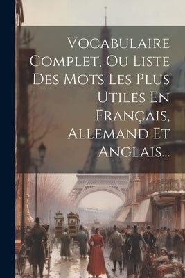 Vocabulaire Complet, Ou Liste Des Mots Les Plus Utiles En Français, Allemand Et Anglais... by Anonymous