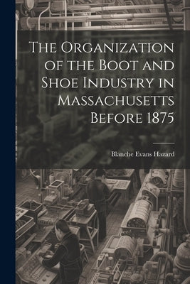 The Organization of the Boot and Shoe Industry in Massachusetts Before 1875 by Hazard, Blanche Evans