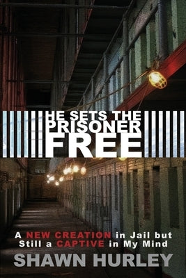 He Sets the Prisoner Free: A New Creation in Jail but Still a Captive in My Mind by Hurley, Shawn