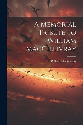 A Memorial Tribute to William MacGillivray by Macgillivray, William