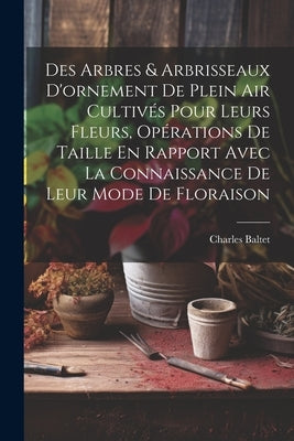 Des Arbres & Arbrisseaux D'ornement De Plein Air Cultivés Pour Leurs Fleurs, Opérations De Taille En Rapport Avec La Connaissance De Leur Mode De Flor by Baltet, Charles