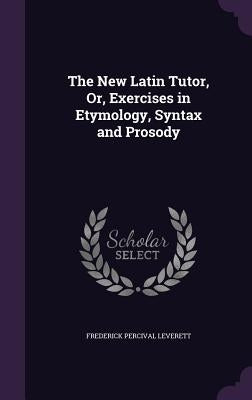 The New Latin Tutor, Or, Exercises in Etymology, Syntax and Prosody by Leverett, Frederick Percival