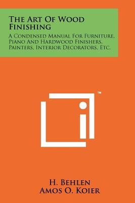 The Art Of Wood Finishing: A Condensed Manual For Furniture, Piano And Hardwood Finishers, Painters, Interior Decorators, Etc. by Behlen, H.