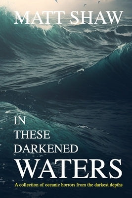 In these darkened waters: a collection of oceanic horror from the darkest depths by Shaw, Matt