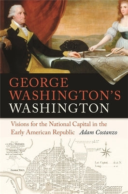 George Washington's Washington: Visions for the National Capital in the Early American Republic by Costanzo, Adam