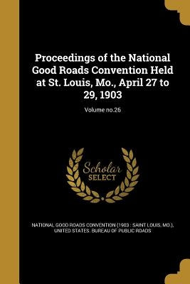 Proceedings of the National Good Roads Convention Held at St. Louis, Mo., April 27 to 29, 1903; Volume no.26 by National Good Roads Convention (1903 S.