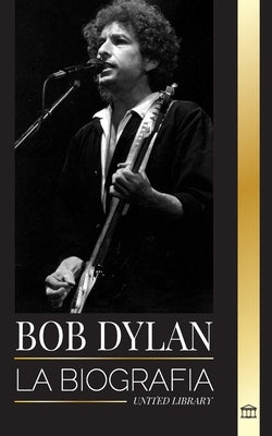 Bob Dylan: La biografía, tiempos y crónicas de un letrista y filósofo de la canción popular moderna by Library, United