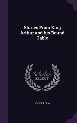 Stories From King Arthur and his Round Table by Clay, Beatrice