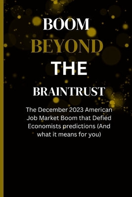 Boom Beyond the Braintrust: The December 2023 American Job Market Boom that Defied Economists predictions (And what it means for you) by Bruno, John