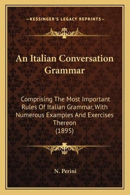 An Italian Conversation Grammar: Comprising The Most Important Rules Of Italian Grammar, With Numerous Examples And Exercises Thereon (1895) by Perini, N.