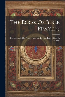 The Book Of Bible Prayers: Containing All The Prayers Recorded To Have Been Offered In The Bible by Anonymous