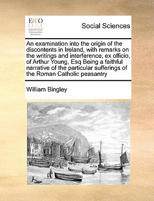 An Examination Into the Origin of the Discontents in Ireland, with Remarks on the Writings and Interference, Ex Officio, of Arthur Young, Esq Being a by Bingley, William