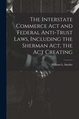 The Interstate Commerce Act and Federal Anti-trust Laws, Including the Sherman Act, the Act Creating by Snyder, William L.
