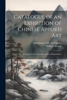 Catalogue of an Exhibition of Chinese Applied art; Bronzes, Pottery, Porcelains, Jades, Embroideries by Burton, William