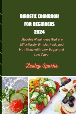 Diabetic Cookbook for Beginners 2024: Diabetes Meal Ideas that are Effortlessly Simple, Fast, and Nutritious with Low Sugar and Low Carb. by Sparks, Lesley