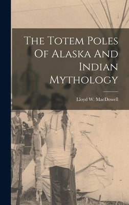 The Totem Poles Of Alaska And Indian Mythology by MacDowell, Lloyd W.