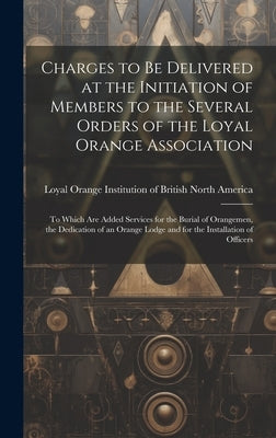 Charges to Be Delivered at the Initiation of Members to the Several Orders of the Loyal Orange Association [microform]: to Which Are Added Services fo by Loyal Orange Institution of British N