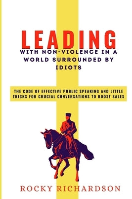 Leading with Non-Violence in a World Surrounded by Idiots: The Code Of Effective Public Speaking And Little Tricks For Crucial Conversations To Boost by Richardson, Rocky
