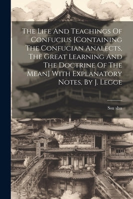 The Life And Teachings Of Confucius [containing The Confucian Analects, The Great Learning And The Doctrine Of The Mean] With Explanatory Notes, By J. by Shu, Ssu