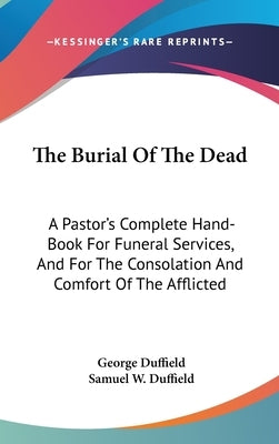 The Burial Of The Dead: A Pastor's Complete Hand-Book For Funeral Services, And For The Consolation And Comfort Of The Afflicted by Duffield, George