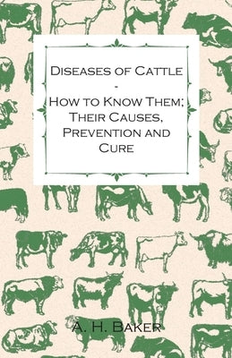 Diseases of Cattle - How to Know Them; Their Causes, Prevention and Cure - Containing Extracts from Livestock for the Farmer and Stock Owner by Baker, A. H.