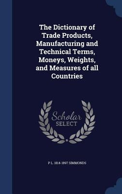 The Dictionary of Trade Products, Manufacturing and Technical Terms, Moneys, Weights, and Measures of all Countries by Simmonds, P. L. 1814-1897