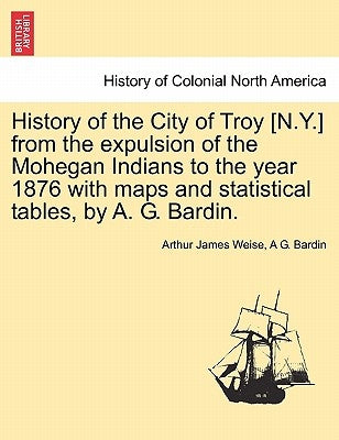 History of the City of Troy [N.Y.] from the Expulsion of the Mohegan Indians to the Year 1876 with Maps and Statistical Tables, by A. G. Bardin. by Weise, Arthur James