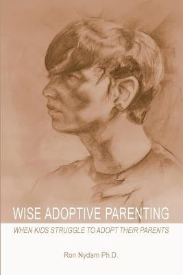 Wise Adoptive Parenting: When Kids Struggle to Adopt Their Parents by Nydam, Ron