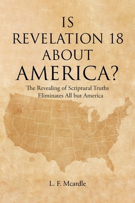 Is Revelation 18 about America?: The Revealing of Scriptural Truths Eliminates All but America by McArdle, L. F.