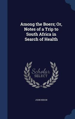 Among the Boers; Or, Notes of a Trip to South Africa in Search of Health by Nixon, John