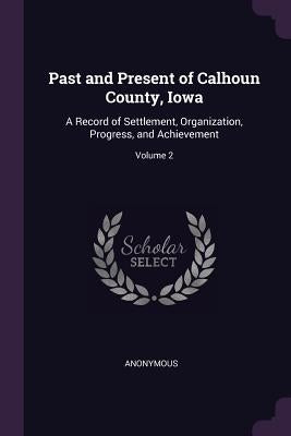 Past and Present of Calhoun County, Iowa: A Record of Settlement, Organization, Progress, and Achievement; Volume 2 by Anonymous
