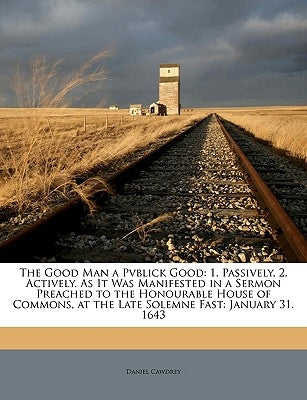 The Good Man a Pvblick Good: 1. Passively, 2. Actively. As It Was Manifested in a Sermon Preached to the Honourable House of Commons, at the Late Sole by Cawdrey, Daniel