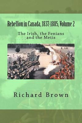 Rebellion in Canada, 1837-1885, Volume 2: The Irish, the Fenians and the Metis by Brown, Richard