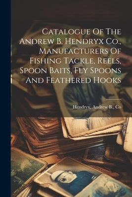 Catalogue Of The Andrew B. Hendryx Co., Manufacturers Of Fishing Tackle, Reels, Spoon Baits, Fly Spoons And Feathered Hooks by Hendryx, Andrew B. Co