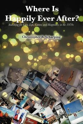 Where Is Happily Ever After: Searching for Love, Life, Career and Happiness in the 1970's by Scharping, Christopher B.