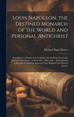 Louis Napoleon, the Destined Monarch of the World and Personal Antichrist: Foreshown in Prophecy to Confirm a Seven Years' Covenant With the Jews Abou by Baxter, Michael Paget