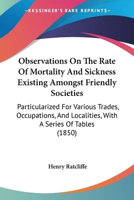 Observations On The Rate Of Mortality And Sickness Existing Amongst Friendly Societies: Particularized For Various Trades, Occupations, And Localities by Ratcliffe, Henry