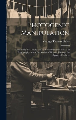 Photogenic Manipulation: Containing the Theory and Plain Instructions in the Art of Photography, or the Production of Pictures Through the Agen by Fisher, George Thomas