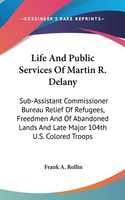 Life And Public Services Of Martin R. Delany: Sub-Assistant Commissioner Bureau Relief Of Refugees, Freedmen And Of Abandoned Lands And Late Major 104 by Rollin, Frank A.