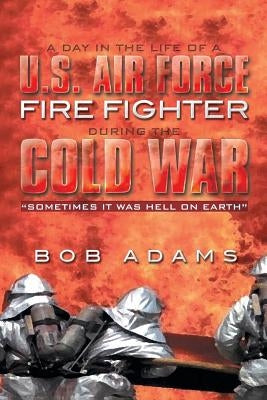 A Day in the Life of A U.S. Air Force Fire Fighter During the Cold War: Sometimes It Was Hell on Earth by Adams, Bob