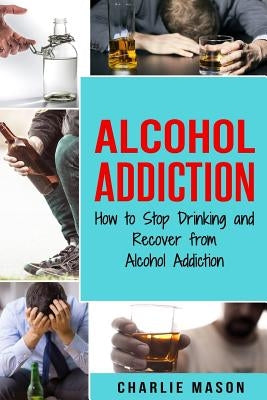 Alcohol Addiction: How to Stop Drinking and Recover from Alcohol Addiction by Mason, Charlie